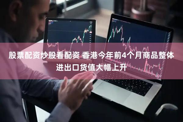 股票配资炒股看配资 香港今年前4个月商品整体进出口货值大幅上升