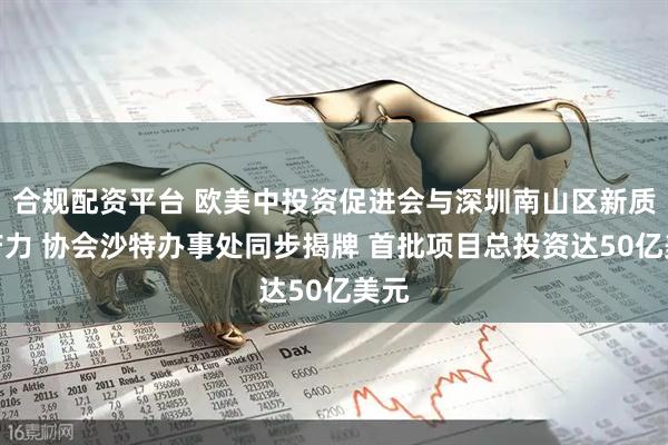 合规配资平台 欧美中投资促进会与深圳南山区新质生产力 协会沙特办事处同步揭牌 首批项目总投资达50亿美元