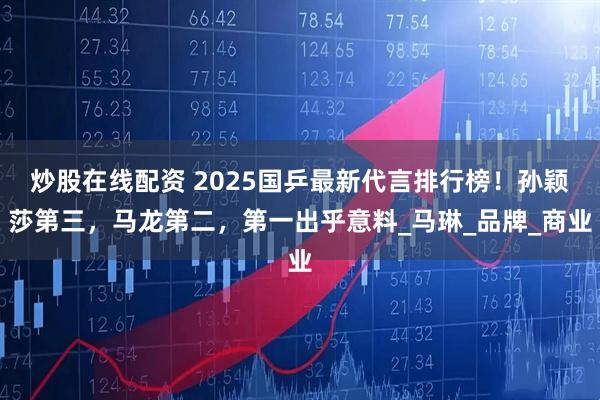 炒股在线配资 2025国乒最新代言排行榜！孙颖莎第三，马龙第二，第一出乎意料_马琳_品牌_商业