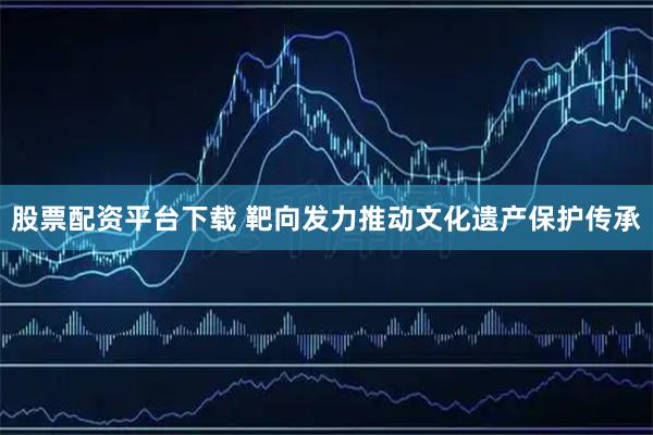 股票配资平台下载 靶向发力推动文化遗产保护传承