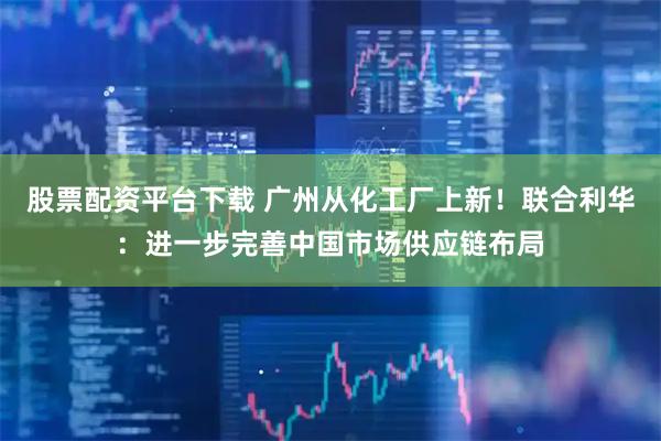 股票配资平台下载 广州从化工厂上新！联合利华：进一步完善中国市场供应链布局