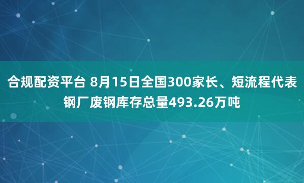 合规配资平台 8月15日全国300家长、短流程代表钢厂废钢库存总量493.26万吨