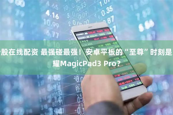 炒股在线配资 最强碰最强！安卓平板的“至尊”时刻是荣耀MagicPad3 Pro？