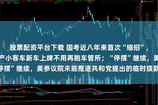 股票配资平台下载 国考近八年来首次“缩招”，报考年龄门槛放宽；国产小客车新车上牌不用再跑车管所；“停摆”继续，美参议院未能推进共和党提出的临时拨款法案丨早报