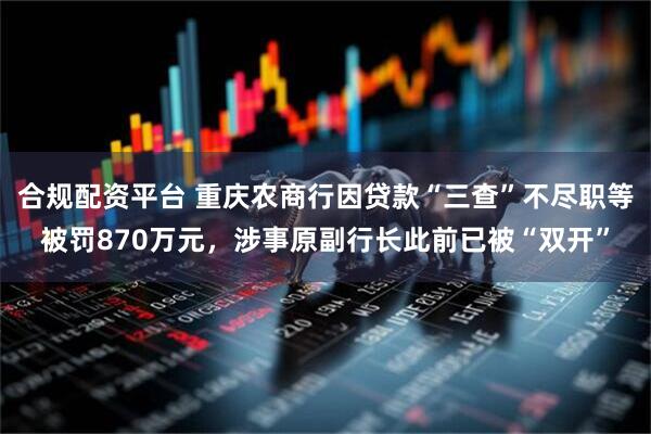 合规配资平台 重庆农商行因贷款“三查”不尽职等被罚870万元，涉事原副行长此前已被“双开”