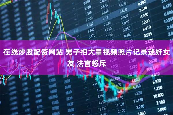 在线炒股配资网站 男子拍大量视频照片记录迷奸女友 法官怒斥